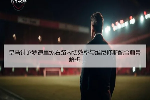 皇马讨论罗德里戈右路内切效率与维尼修斯配合前景解析