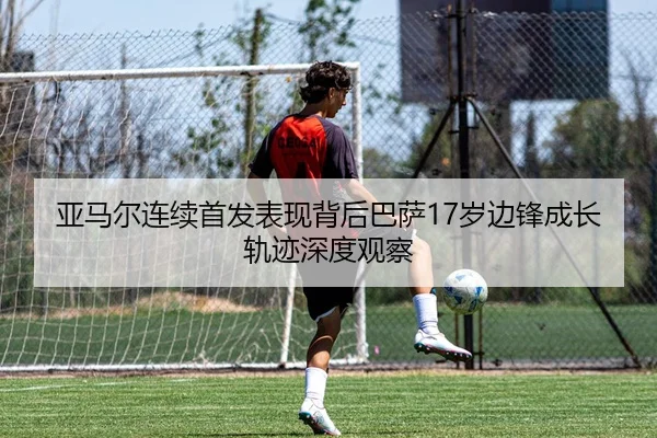 亚马尔连续首发表现背后巴萨17岁边锋成长轨迹深度观察