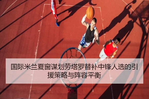 国际米兰夏窗谋划劳塔罗替补中锋人选的引援策略与阵容平衡