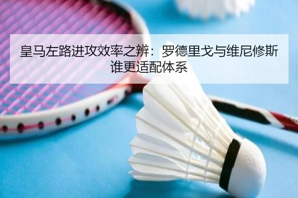 皇马左路进攻效率之辨：罗德里戈与维尼修斯谁更适配体系