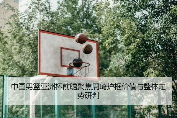 中国男篮亚洲杯前瞻聚焦周琦护框价值与整体走势研判